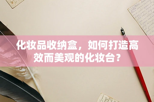 化妆品收纳盒，如何打造高效而美观的化妆台？