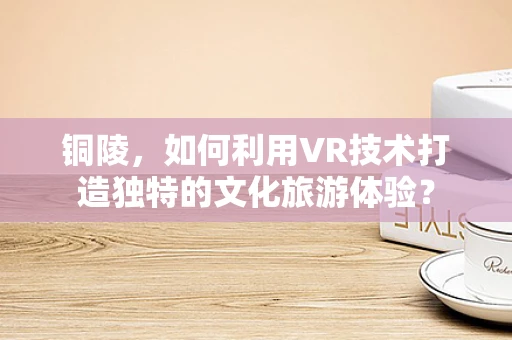 铜陵，如何利用VR技术打造独特的文化旅游体验？