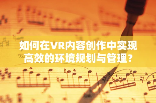 如何在VR内容创作中实现高效的环境规划与管理？