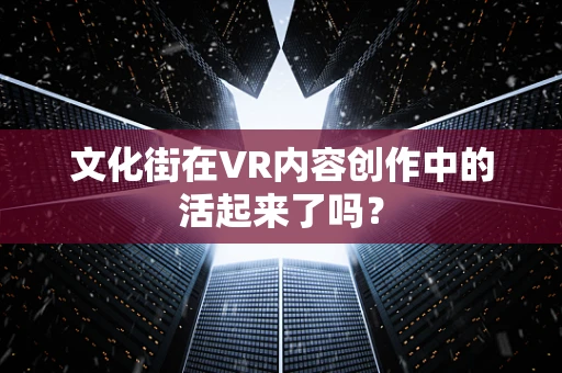 文化街在VR内容创作中的活起来了吗？
