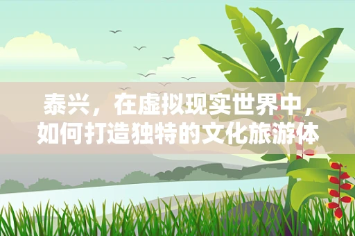 泰兴，在虚拟现实世界中，如何打造独特的文化旅游体验？