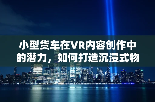 小型货车在VR内容创作中的潜力，如何打造沉浸式物流体验？