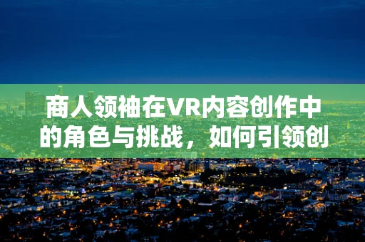 商人领袖在VR内容创作中的角色与挑战，如何引领创新与商业融合？