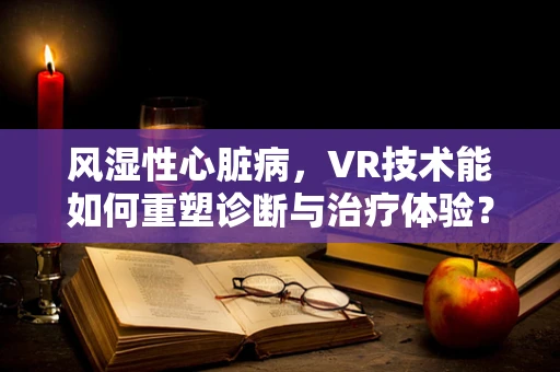 风湿性心脏病，VR技术能如何重塑诊断与治疗体验？