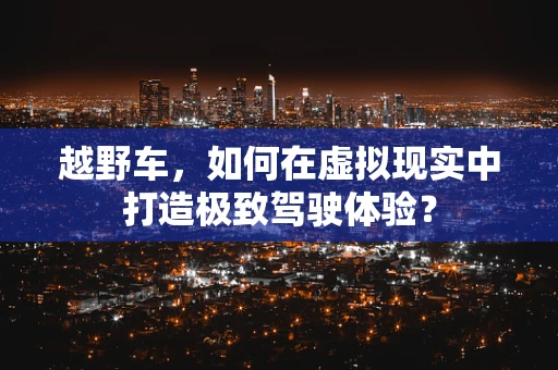 越野车，如何在虚拟现实中打造极致驾驶体验？