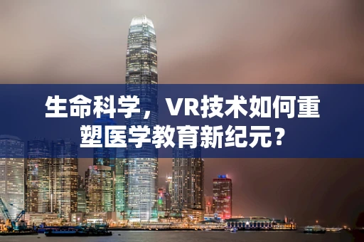 生命科学，VR技术如何重塑医学教育新纪元？
