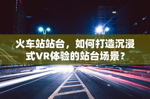 火车站站台，如何打造沉浸式VR体验的站台场景？
