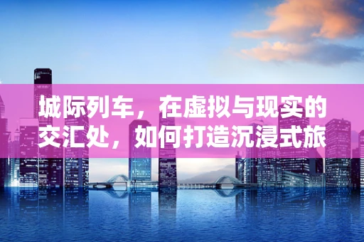 城际列车，在虚拟与现实的交汇处，如何打造沉浸式旅行体验？