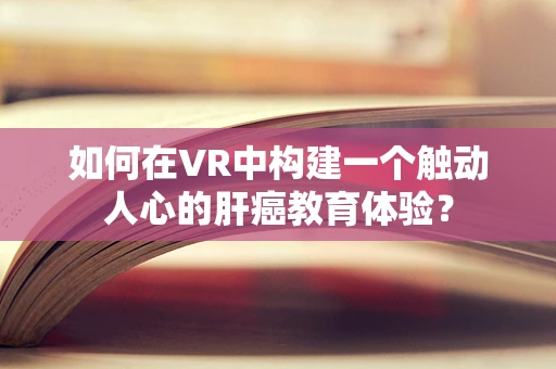如何在VR中构建一个触动人心的肝癌教育体验？
