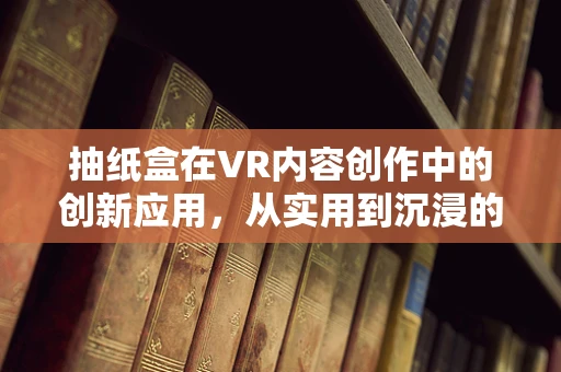 抽纸盒在VR内容创作中的创新应用，从实用到沉浸的跨越