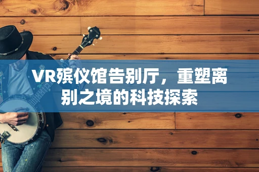 VR殡仪馆告别厅，重塑离别之境的科技探索