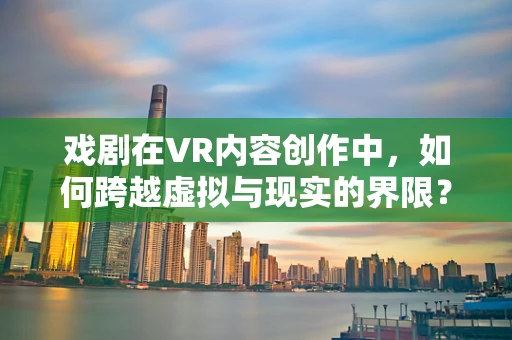 戏剧在VR内容创作中，如何跨越虚拟与现实的界限？