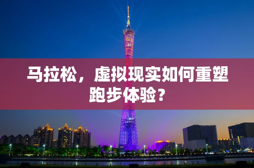 马拉松，虚拟现实如何重塑跑步体验？