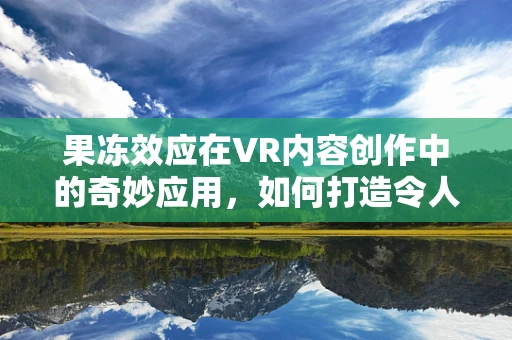 果冻效应在VR内容创作中的奇妙应用，如何打造令人惊艳的视觉错觉？
