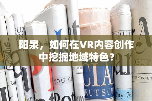 阳泉，如何在VR内容创作中挖掘地域特色？