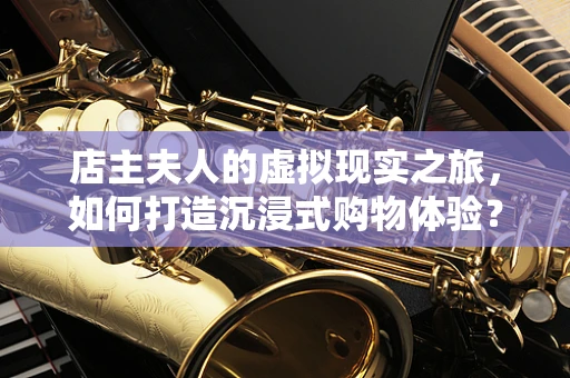 店主夫人的虚拟现实之旅，如何打造沉浸式购物体验？