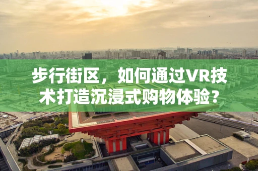 步行街区，如何通过VR技术打造沉浸式购物体验？