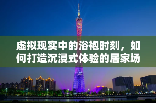 虚拟现实中的浴袍时刻，如何打造沉浸式体验的居家场景？
