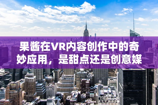 果酱在VR内容创作中的奇妙应用，是甜点还是创意媒介？