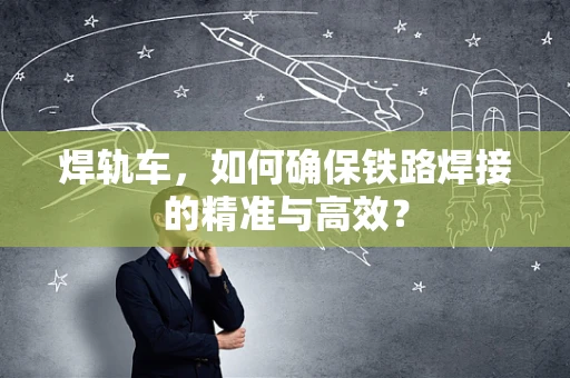焊轨车，如何确保铁路焊接的精准与高效？