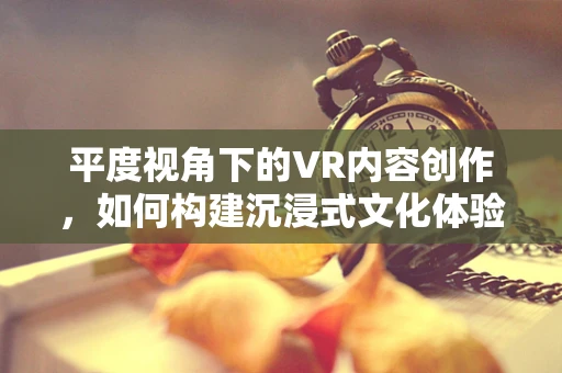 平度视角下的VR内容创作，如何构建沉浸式文化体验？
