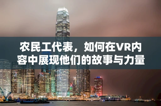 农民工代表，如何在VR内容中展现他们的故事与力量？