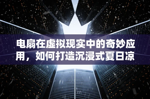 电扇在虚拟现实中的奇妙应用，如何打造沉浸式夏日凉风体验？