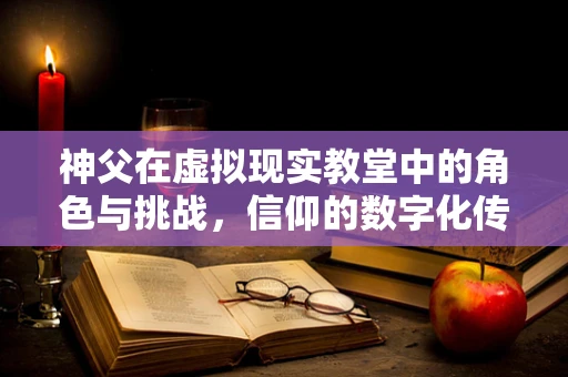 神父在虚拟现实教堂中的角色与挑战，信仰的数字化传递？