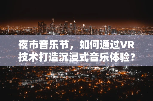 夜市音乐节，如何通过VR技术打造沉浸式音乐体验？