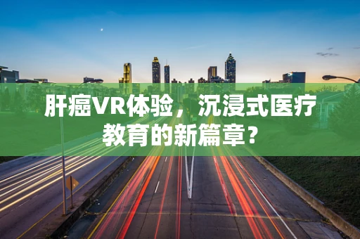 肝癌VR体验，沉浸式医疗教育的新篇章？