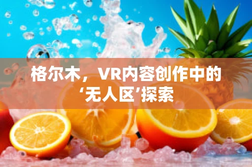 格尔木，VR内容创作中的‘无人区’探索