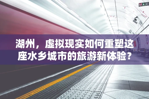 湖州，虚拟现实如何重塑这座水乡城市的旅游新体验？