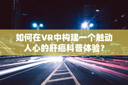 如何在VR中构建一个触动人心的肝癌科普体验？
