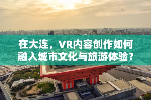 在大连，VR内容创作如何融入城市文化与旅游体验？