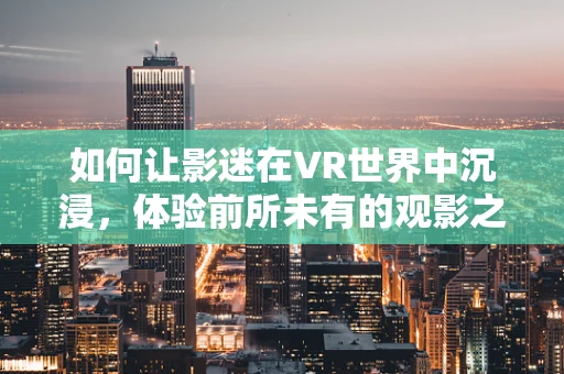 如何让影迷在VR世界中沉浸，体验前所未有的观影之旅？