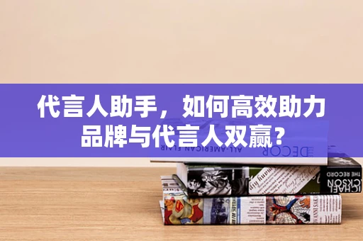 代言人助手，如何高效助力品牌与代言人双赢？