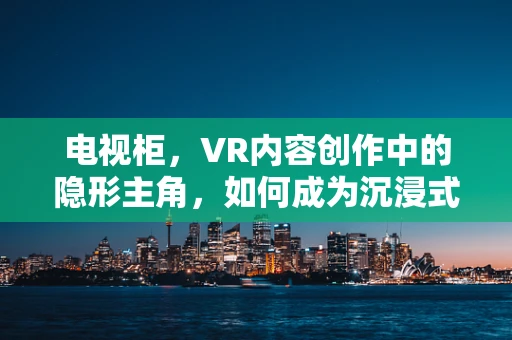 电视柜，VR内容创作中的隐形主角，如何成为沉浸式体验的基石？