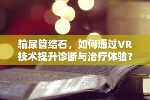 输尿管结石，如何通过VR技术提升诊断与治疗体验？