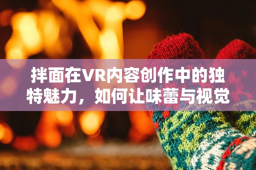 拌面在VR内容创作中的独特魅力，如何让味蕾与视觉双重盛宴相遇？