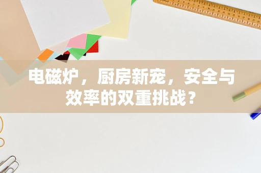 电磁炉，厨房新宠，安全与效率的双重挑战？