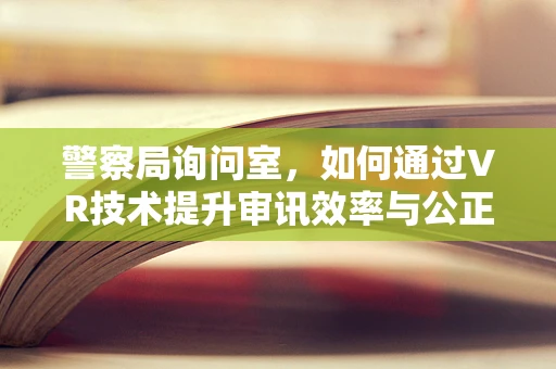 警察局询问室，如何通过VR技术提升审讯效率与公正性？