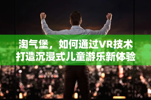 淘气堡，如何通过VR技术打造沉浸式儿童游乐新体验？