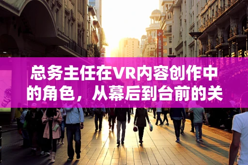 总务主任在VR内容创作中的角色，从幕后到台前的关键纽带