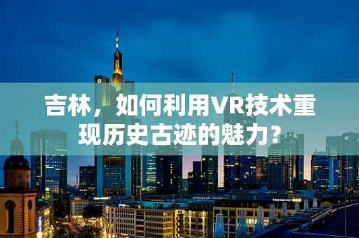 吉林，如何利用VR技术重现历史古迹的魅力？