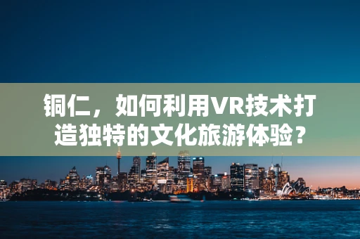 铜仁，如何利用VR技术打造独特的文化旅游体验？