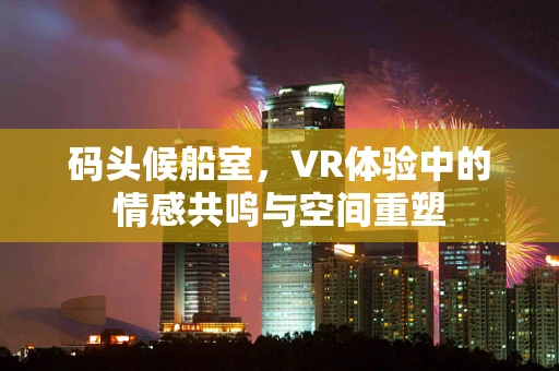码头候船室，VR体验中的情感共鸣与空间重塑