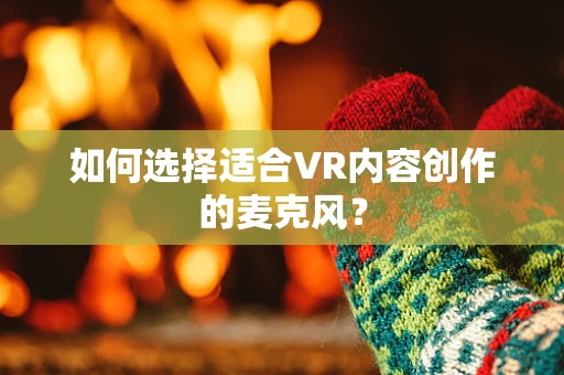 如何选择适合VR内容创作的麦克风？