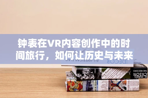 钟表在VR内容创作中的时间旅行，如何让历史与未来在虚拟空间中交汇？