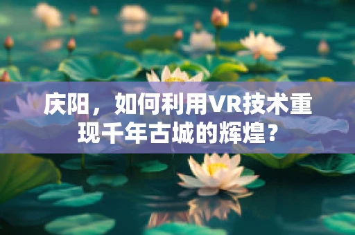庆阳，如何利用VR技术重现千年古城的辉煌？