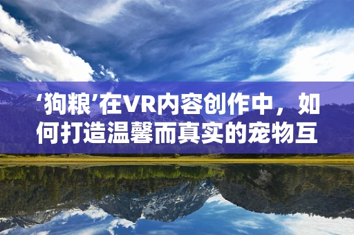‘狗粮’在VR内容创作中，如何打造温馨而真实的宠物互动体验？